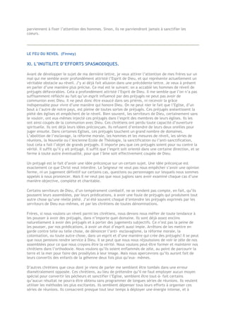 parviennent à fixer l’attention des hommes. Sinon, ils ne parviendront jamais à sanctifier les
coeurs.
LE FEU DU REVEIL (Finney)
XI. L’INUTILITE D’EFFORTS SPASMODIQUES.
Avant de développer le sujet de ma dernière lettre, je veux attirer l’attention de mes frères sur un
mal qui me semble avoir profondément attristé l’Esprit de Dieu, et qui représente actuellement un
véritable obstacle au réveil. J’y ai déjà fait allusion dans une précédente lettre. Je veux à présent
en parler d’une manière plus précise. Ce mal est le suivant: on a accablé les hommes de réveil de
préjugés défavorables. Cela a profondément attristé l’Esprit de Dieu. Il me semble que l’on n’a pas
suffisamment réfléchi au fait qu’un esprit influencé par des préjugés ne peut pas avoir de
communion avec Dieu. Il ne peut donc être exaucé dans ses prières, ni recevoir la grâce
indispensable pour vivre d’une manière qui honore Dieu. On ne peut nier le fait que l’Eglise, d’un
bout à l’autre de notre pays, est pleine de toutes sortes de préjugés. Ces préjugés anéantissent la
piété des églises et empêchent de le réveil. Bien souvent, les serviteurs de Dieu, certainement sans
le vouloir, ont eux-mêmes injecté ces préjugés dans l’esprit des membres de leurs églises. Ils les
ont ainsi coupés de la communion avec Dieu. Ces chrétiens ont perdu toute capacité d’ouverture
spirituelle. Ils ont déjà leurs idées préconçues. Ils refusent d’entendre de leurs deux oreilles pour
juger ensuite. Dans certaines Eglises, ces préjugés touchent un grand nombre de domaines.
L’abolition de l’esclavage, la réforme morale, les hommes et les mesures de réveil, les séries de
réunions, la Nouvelle ou l’Ancienne Ecole de Théologie, la sanctification ou l’anti-sanctification,
tout cela a fait l’objet de grands préjugés. Il importe peu que ces préjugés soient pour ou contre la
vérité. Il suffit qu’il y ait préjugé. Il suffit que l’esprit soit orienté dans une certaine direction, et se
ferme à toute autre éventualité, pour que l’âme soit effectivement coupée de Dieu.
Un préjugé est le fait d’avoir une idée préconçue sur un certain sujet. Une idée préconçue est
exactement ce que Christ veut interdire. Le Seigneur ne veut pas nous empêcher s’avoir une opinion
ferme, ni un jugement définitif sur certains cas, questions ou personnages sur lesquels nous sommes
appelés à nous prononcer. Mais Il ne veut pas que nous jugions sans avoir examiné chaque cas d’une
manière objective, complète et charitable.
Certains serviteurs de Dieu, d’un tempérament combatif, ne se rendent pas compte, en fait, qu’ils
poussent leurs assemblées, par leurs prédications, à avoir une foule de préjugés qui produisent tout
autre chose qu’une réelle piété. J’ai été souvent choqué d’entendre les préjugés exprimés par les
serviteurs de Dieu eux-mêmes, et par les chrétiens de toutes dénominations.
Frères, si nous voulons un réveil parmi les chrétiens, nous devons nous méfier de toute tendance à
les pousser à avoir des préjugés, dans n’importe quel domaine. Ils sont déjà assez enclins
naturellement à avoir des préjugés et à porter des jugements subjectifs. Ce n’est pas la peine de
les pousser, par nos prédications, à avoir un état d’esprit aussi impie. Arrêtons de les mettre en
garde contre telle ou telle chose, de dénoncer l’anti- esclavagisme, la réforme morale, la
colonisation, ou toute autre chose, dans un esprit et d’une manière qui crée des préjugés! Il se peut
que nous pensions rendre service à Dieu. Il se peut que nous nous réjouissions de voir le zèle de nos
assemblées pour ce que nous croyons être la vérité. Nous voulons peut-être former et maintenir nos
chrétiens dans l’orthodoxie. Nous voulons qu’ils soient enflammés de zèle, au point de parcourir la
terre et la mer pour faire des prosélytes à leur image. Mais nous apercevrons qu’ils auront fait de
leurs convertis des enfants de la géhenne deux fois plus qu’eux- mêmes.
D’autres chrétiens que ceux dont je viens de parler me semblent être tombés dans une erreur
diamétralement opposée. Ces chrétiens, au lieu de prétendre qu’il ne faut employer aucun moyen
spécial pour convertir les pécheurs et sanctifier l’Eglise, semblent être tout-à- fait certains
qu’aucun résultat ne pourra être obtenu sans programmer de longues séries de réunions. Ils veulent
utiliser les méthodes les plus excitantes. Ils semblent dépenser tous leurs efforts à organiser ces
séries de réunions. Ils consacrent presque tout leur temps à déployer une énergie intense, et à
 