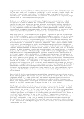 programmer des réunions pendant une petite partie de chaque année. Mais, le reste du temps, il ne
font que peu d’efforts pour intéresser les chrétiens à la foi, pour sanctifier l’Eglise et convertir les
pécheurs. Il me semble que ces chrétiens n’ont absolument pas compris quelle était la seule
méthode propre à développer sainement la foi chrétienne. Ils rejoignent en cela le premier groupe
dont j’ai parlé, et ces auxquels ils semblent s’opposer.
Certes, je pense qu’il est certainement très utile d’organiser une série de réunions, pendant
plusieurs jours ou plusieurs semaines. Les circonstances peuvent même l’exiger. Mais, d’une
manière générale, il me semble plus sain pour la foi et le développement spirituel des chrétiens
d’organiser toute l’année, d’une manière régulière, des réunions d’enseignement et de prière. Il
faut que ces réunions soient assez fréquentes pour soutenir l’attention des chrétiens, mais assez
étalées dans le temps pour ne pas les perturber dans leurs tâches ordinaires ou nécessaires. Il faut
laisser aux chrétiens le temps de faire les choses qu’il leur est indispensable de faire.
Après avoir acquis de l’expérience en matière de réveils, j’ai adopté une pratique qui me semble
avoir été également adoptée par les serviteurs de Dieu et les Eglises travaillant pour le réveil. Nous
avons ajouté aux réunions du dimanche un certain nombre de réunions pendant la semaine. Mais
leur nombre doit être tel que chacun puisse aisément y assister. Personne ne doit être gêné dans
l’exercice normal de ses fonctions dans ce monde. Nous nous en sommes tenus à cela. J’ai assisté à
de puissants réveils en zone rurale, en plein milieu des récoltes. Je me suis rendu compte que ces
réveils pouvait continuer tant que le nombre des réunions permettait aux fermiers d’assurer leurs
récoltes, sans aller au-delà. On a commis une erreur majeure ces dernières années. Les Eglises qui
cherchent le réveil interfèrent de manière abusive, pendant un certain temps, avec tous les devoirs
ordinaires de la vie domestique, commerciale, agricole et industrielle. Ils transforment en dimanche
chaque jour de la semaine, pendant une longue période ininterrompue. A tel point qu’il est ensuite
nécessaire de ne plus tenir de réunions pendant longtemps, à l’exception de celles du dimanche.
Les chrétiens ont alors tellement négligé leurs affaires courantes, et pendant si longtemps, qu’ils
doivent ensuite faire de grands efforts pour rattraper leur retard dans ce domaine. Ces efforts sont
à la mesure des efforts qu’ils ont faits pour rattraper leur retard spirituel pendant ces longues séries
de réunions. Ils vont d’un extrême à l’autre. Ils assistent à une réunion par jour pendant une longue
période. Puis ils passent à une autre période où ils n’ont plus qu’une réunion du dimanche, à
laquelle presque personne ne se rend. Ils alternent des périodes où ils vont presque tout le temps à
des réunions, et des périodes où ils ne vont plus à aucune réunion, excepté au culte du dimanche. Il
me semble qu’une telle attitude manque complètement de sagesse. Les résultats qu’elle produit
démontrent aux Eglises qu’une telle démarche n’est pas saine. Il vaut mieux organiser des réunions
régulières pendant toute l’année. Chacun pourra ainsi satisfaire à ses obligations séculières et
professionnelles.
Comme l’intérêt des hommes est de plus en plus attiré par toutes sortes de sujets, il nous revient,
dans la même proportion, d’accroître la fréquence et l’urgence de nos appels. Nous devons arriver à
fixer leur attention sur ce grand sujet du salut. Les hommes de ce monde font de plus en plus
d’efforts pour attirer l’attention de leurs semblables sur des sujets mondains. Nous aussi, nous
devons, dans une proportion au moins égale, multiplier les moyens propres à retenir l’attention des
hommes sur des sujets spirituels. Cela me semble être une loi de l’esprit humain.
Il ne faut pas prétendre qu’un réveil dépend uniquement de la souveraineté de l’Esprit de Dieu. Il
est faux de dire que nous ne devons pas utiliser de moyens spéciaux pour le produire. Ces moyens
sont nécessaires pour permettre à l’Esprit d’accomplir Son oeuvre. Il faut les utiliser en abondance,
si nous voulons que Dieu accomplisse le résultat que nous désirons. Les serviteurs de Dieu ont
compris à leurs dépens qu’en organisant de longues périodes spéciales de réunions, pour obtenir un
réveil, ils n’ont fait que pousser de plus en plus les Eglises à s’engager dans une excitation
spasmodique et temporaire. Ils se concentrent sur les périodes de l’année où les gens n’ont pas
beaucoup d’autres choses à faire. Ou ils ne prennent pas en considération ce que les chrétiens
doivent faire, et ils leur demandent de faire des efforts prolongés. Les chrétiens assistent alors jour
et nuit à des réunions, pendant plusieurs jours ou plusieurs semaines. Puis ils abandonnent ensuite
complètement tout effort.
 
