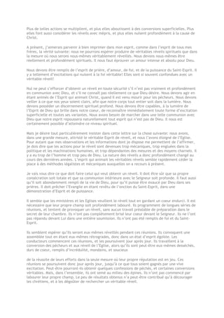 Plus de telles actions se multiplient, et plus elles aboutissent à des conversions superficielles. Plus
elles font aussi considérer les réveils avec mépris, et plus elles nuisent profondément à la cause de
Christ.
A présent, j’aimerais parvenir à bien imprimer dans mon esprit, comme dans l’esprit de tous mes
frères, la vérité suivante: nous ne pourrons espérer produire de véritables réveils spirituels que dans
la mesure où nous serons nous-mêmes véritablement réveillés. Nous devons nous-mêmes être
réellement et profondément spirituels. Il nous faut éprouver un amour intense et absolu pour Dieu.
Nous devons être remplis de l’esprit de prière, d’amour, de foi, et de la puissance du Saint-Esprit. Il
y a tellement d’excitations qui nuisent à la foi véritable! Elles sont si souvent confondues avec un
véritable réveil!
Nul ne peut s’efforcer d’obtenir un réveil en toute sécurité s’il n’est pas vraiment et profondément
en communion avec Dieu, et s’il ne connaît pas réellement ce que Dieu désire. Nous devons agir en
étant animés de l’Esprit qui animait Christ, quand Il est venu mourir pour les pécheurs. Nous devons
veiller à ce que nos yeux soient clairs, afin que notre corps tout entier soit dans la lumière. Nous
devons posséder un discernement spirituel profond. Nous devons être capables, à la lumière de
l’Esprit de Dieu qui brille dans notre coeur, de reconnaître immédiatement toute forme d’excitation
superficielle et toutes ses variantes. Nous avons besoin de marcher dans une telle communion avec
Dieu que notre esprit repoussera naturellement tout esprit qui n’est pas de Dieu. Il nous est
certainement possible d’atteindre ce niveau spirituel.
Mais je désire tout particulièrement insister dans cette lettre sur la chose suivante: nous avons,
dans une grande mesure, attristé le véritable Esprit de réveil, et nous l’avons éloigné de l’Eglise.
Pour autant que mes observations et les informations dont je dispose me permettent de l’affirmer,
je dois dire que les actions pour le réveil sont devenues trop mécaniques, trop engluées dans la
politique et les machinations humaines, et trop dépendantes des mesures et des moyens charnels. Il
y a eu trop de l’homme et trop peu de Dieu. La nature des réveils a donc profondément changé au
cours des dernières années. L’esprit qui animait les véritables réveils semble rapidement céder la
place à des méthodes légalistes et mécaniques auxquelles on a recours à présent.
Je vais vous dire ce que doit faire celui qui veut obtenir un réveil. Il doit être sûr que sa propre
consécration soit totale et que sa communion intérieure avec le Seigneur soit profonde. Il faut aussi
qu’il soit abondamment rempli de la vie de Dieu, pour qu’il puisse être exaucé par Dieu dans ses
prières. Il doit prêcher l’Evangile en étant revêtu de l’onction du Saint-Esprit, dans une
démonstration d’Esprit et de puissance.
Il semble que les ministères et les Eglises veuillent le réveil tout en gardant un coeur endurci. Il est
nécessaire que leur propre champ soit profondément labouré. Ils programment de longues séries de
réunions, et tentent de provoquer un réveil, sans aucun travail préalable de préparation dans le
secret de leur chambre. Ils n’ont pas complètement brisé leur coeur devant le Seigneur. Ils ne l’ont
pas répandu devant Lui dans une entière soumission. Ils n’ont pas été remplis de foi et du Saint-
Esprit.
Ils semblent espérer qu’ils seront eux-mêmes réveillés pendant ces réunions. Ils convoquent une
assemblée tout en étant eux-mêmes rétrogrades, donc dans un état d’esprit égoïste. Les
conducteurs commencent ces réunions, et les poursuivent jour après jour. Ils travaillent à la
conversion des pécheurs et aux réveil de l’Eglise, alors qu’ils sont peut-être eux-mêmes desséchés,
durs de coeur, remplis d’incrédulité, mondains, et soucieux
de la réussite de leurs efforts dans la seule mesure où leur propre réputation est en jeu. Ces
réunions se poursuivent donc jour après jour, jusqu’à ce que tous soient gagnés par une vive
excitation. Peut-être pourront-ils obtenir quelques confessions de péchés, et certaines conversions
véritables. Mais, dans l’ensemble, ils ont semé au milieu des épines. Ils n’ont pas commencé par
labourer leur propre champ. Le peu de résultats obtenus n’a peut-être contribué qu’à décourager
les chrétiens, et à les dégoûter de rechercher un véritable réveil.
 