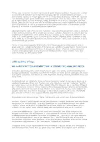 Frères, nous avons entre nos mains les moyens de guider l’opinion publique. Nous pouvons canaliser
et transformer l’excitation qui se répand dans le pays. Que les conducteurs et les chrétiens
prennent leur place sur le rivage! Qu’ils élèvent la voix au dessus du bruit du vent et des vagues de
l’excitation du peuple! Qu’ils crient: ‘Vous tous qui avez soif, venez aux eaux, même celui qui n’a
pas d’argent! Venez, achetez et mangez, venez, achetez du vin et du lait, sans argent, sans rien
payer!’. {#Esa 55:1} Au lieu d’avoir peur de l’excitation charnelle, avec l’expérience et les moyens
que nous possédons, je crois et je suis certain que l’Eglise peut travailler à un réveil sans que se
produise et se répande la moindre excitation superficielle.
L’Evangile se prête tout-à-fait une saine excitation. Annonçons-le au peuple dans toute sa plénitude
et dans toute sa puissance. S’il se produit alors quelque excitation, laissons-la se produire. Que les
conducteurs et les chrétiens soient sérieux dans leurs pensées. Qu’ils s’attachent fermement à la
vérité et aux saines paroles. Qu’ils n’utilisent que les moyens propres à attirer l’attention de tous
sur la vérité. Qu’ils cherchent à produire une parfaite soumission à Dieu, aussi rapidement et aussi
universellement que possible.
Frères, ne nous laissons pas aller à la timidité. Ne critiquons pas et ne mettons pas les gens en
garde contre les excitations charnelles. N’éteignons pas toute flamme qui s’allume. Ne maintenons
pas nos chrétiens dans le sommeil! Sinon, ils échapperont à notre influence, et nous ne nous en
rendrons même pas compte! Ils se précipiteront tête baissée et en masse entre les mains d’un
leader fanatique qui détruira leur âme!
LE FEU DU REVEIL (Finney)
XVI. LA FOLIE DE VOULOIR ENTRETENIR LA VERITABLE RELIGION SANS REVEIL.
Je voudrais à présent parler à mes frères d’un autre sujet. Il me semble percevoir dans l’opinion
publique une tendance inquiétante. Les chrétiens finissent par croire que les Eglises peuvent exister
et prospérer sans jamais avoir besoin de réveil. Ils pensent même qu’elles se porteraient mieux sans
aucun réveil.
Une telle attitude est très proche d’une parfaite présomption. Il s’agit là, sans aucun doute, de la
conclusion la plus absurde qui soit. Pourtant, une telle attitude ne peut que résulter de l’apathie
généralisée concernant les réveils. Il faut y ajouter l’hostilité fréquente qui se manifeste à l’égard
des réveils dans de nombreux milieux chrétiens. De nombreux conducteurs d’Eglises semblent prêts
à favoriser ardemment l’abandon de tout effort en faveur des réveils. Tout au moins semblent-ils
accepter cette idée. Ils préfèrent décourager le travail des évangélistes, et tous les efforts faits
pour produire un réveil. Il en a toujours été ainsi, depuis les temps immémoriaux.
On peut clairement démontrer que l’Eglise chrétienne ne peut survivre sans de puissants réveils
spirituels. Il faudrait que le Seigneur décide, pour répandre l’Evangile, de recourir à un autre moyen
que celui qu’Il a toujours choisi. Cette seule supposition est absurde et se contredit elle- même.
L’Eglise n’a-t-elle pas besoin d’être réveillée? La véritable religion n’a-t-elle pas besoin d’être
réveillée chez les impies? Sinon, toute véritable piété ne disparaîtrait-elle pas de ce monde?
Je veux bien admettre que l’Eglise visible puisse très bien exister sans réveil. Elle peut aussi
accepter une alliance faite de compromis. Il lui est possible de recevoir en son sein une foule
d’hommes impies qui ne donnent aucun signe de régénération. C’est ainsi qu’une Eglise nominale
peut être maintenue en vie. Mais je suis convaincu que la véritable piété ne peut exister ni se
répandre sans un puissant réveil généralisé, ni sans que des réveils succèdent à des déclins, chaque
fois que ceux-ci se produisent. C’est l’une des plus claires vérités du monde!
Je regrette de ne pouvoir disposer des résultats effectifs de tout qui a été fait pour développer la
véritable religion sans réveils. Mais qui ignore ce qu’il est advenu de ces Eglises, après de telles
 