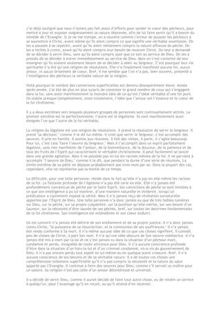 J’ai déjà souligné que nous n’avions pas fait assez d’efforts pour sonder le coeur des pécheurs, pour
mettre à jour et exposer soigneusement sa nature dépravée, afin de lui faire sentir qu’il a besoin du
remède de l’Evangile. Si je ne me trompe, on a souvent commis l’erreur de pousser les pécheurs à
se soumettre à Christ, avant même qu’ils aient compris ce que signifie une véritable soumission. On
les a poussés à se repentir, avant qu’ils aient réellement compris la nature affreuse du péché. On
les a incités à croire, avant qu’ils aient compris leur besoin de recevoir Christ. On leur a demandé
de se décider à servir Dieu, sans qu’ils aient compris quoi que ce soit au service de Dieu. On les a
pressés de se décider à entrer immédiatement au service de Dieu. Mais on s’est contenté de leur
enseigner qu’ils avaient seulement besoin de se décider à obéir au Seigneur. C’est pourquoi leur vie
spirituelle n’a été qu’une religion de résolutions. Elle n’a finalement manifesté aucune foi, aucun
amour, ni aucun brisement de coeur. Bref, il me semble que l’on n’a pas, bien souvent, présenté à
l’intelligence des pécheurs la véritable nature de la religion.
Voilà pourquoi le nombre des conversions superficielles est devenu désespérément élevé. Année
après année, j’ai été de plus en plus surpris de constater le grand nombre de ceux qui s’engagent
dans la foi, sans avoir manifestement la moindre idée de ce qu’est l’idéal véritable d’une foi pure.
On oublie presque complètement, sinon totalement, l’idée que l’amour est l’essence et le coeur de
la foi chrétienne.
Il y a deux extrêmes vers lesquels plusieurs groupes de personnes sont continuellement attirés. Le
premier extrême est le perfectionnisme, l’autre est le légalisme. Ils sont manifestement aussi
éloignés l’un que l’autre de la foi véritable.
La religion du légaliste est une religion de résolutions. Il prend la résolution de servir le Seigneur. Il
prend "sa décision," comme il le dit lui-même. Il croit que servir le Seigneur, c’est accomplir des
oeuvres. Il prie en famille. Il assiste aux réunions. Il fait des visites, il parle, il s’agite beaucoup.
Pour lui, c’est cela "faire l’oeuvre du Seigneur." Mais il l’accomplit dans un esprit parfaitement
légaliste, sans rien manifester de l’amour, de la bienveillance, de la douceur, de la patience et de
tous les fruits de l’Esprit qui caractérisent le véritable christianisme. Il peut facilement se lancer
dans une grande agitation. Mais il ne possède pas en lui les racines mêmes de la foi. Il ne parvient à
accomplir "l’oeuvre de Dieu," comme il le dit, que pendant la durée d’une série de réunions. La
limite extrême de sa piété ne dépasse probablement pas trois mois par an. Dans la plupart des cas,
cependant, elle ne représente pas la moitié de ce temps.
La difficulté, pour une telle personne, réside dans le fait qu’elle n’a pas en elle-même les racines
de la foi. La fontaine profonde de l’égoïsme n’a pas été tarie en elle. Elle n’a jamais été
profondément convaincue de péché par le Saint-Esprit. Ses convictions de péché se sont limitées à
ce que son intelligence a pu lui montrer, d’une manière naturelle et évidente, lorsqu’un
prédicateur a clairement exposé la vérité. Mais il n’a jamais reçu de révélation surnaturelle
apportée par l’Esprit de Dieu. Une telle personne n’a donc jamais eu que de très faibles lumières
sur Dieu, sur le péché, sur sa propre culpabilité, sur la punition qu’elle mérite, sur son besoin d’un
Sauveur, sur la nécessité d’être sauvée de ses péchés, bref, sur toutes les doctrines fondamentales
de la foi chrétienne. Son intelligence est enténébrée et son coeur endurci.
Un tel converti n’a jamais été délivré de son entêtement et de sa propre justice. Il n’a donc jamais
connu Christ, "la puissance de sa résurrection, et la communion de ses souffrances." Il n’a jamais
été rendu conforme à Sa mort. Il n’a même aucune idée de ce que ces choses signifient. Il connaît
peu de choses de Christ, à part Son nom. Il n’a qu’une idée obscure de Son oeuvre médiatrice. Il n’a
jamais été mis à mort par la loi et ne s’est jamais vu dans la situation d’un pécheur mort,
condamné et perdu, incapable de toute attirance pour Dieu. Il n’a aucune conscience profonde
d’être dans la situation d’un hors-la-loi et d’un criminel condamné, vis-à-vis du gouvernement de
Dieu. Il n’a pas encore perdu tout espoir en lui-même ou en quelque autre créature. Bref, il n’a
aucune conscience de ses besoins et de sa véritable nature. Il a de toutes ces choses une
compréhension tellement superficielle qu’il n’a pas compris la nécessité et la nature du salut
apporté par l’Evangile. Il continue à faire des oeuvres pour Dieu, comme s’il servait un maître pour
un salaire. Sa religion n’est pas celle d’un amour désintéressé et universel.
Il a décidé de servir Dieu, comme il aurait décidé de faire tout autre chose, ou de rendre un service
à quelqu’un, pour l’avantage qu’il en reçoit, ou qu’il attend d’en recevoir.
 