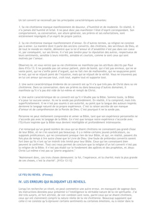 Un tel converti se reconnaît par les principales caractéristiques suivantes:
1. Sa vie chrétienne manque manifestement de douceur, d’humilité et de modestie. En réalité, il
n’a jamais été humilié et brisé. Il ne peut donc pas manifester l’état d’esprit correspondant. Son
comportement, sa conversation, son allure générale, ses prières et ses exhortations, sont
entièrement imprégnés d’un esprit de propre justice.
2. Sa vie chrétienne manque manifestement d’amour. En d’autres termes, sa religion ne consiste
pas à aimer. La manière dont il parle des anciens convertis, des chrétiens, des serviteurs de Dieu, et
de tout le monde en réalité, démontre que la loi d’amour et d’amabilité n’est pas dans son coeur
ni, par conséquent, sur ses lèvres. Il n’est pas tendre pour la réputation des autres, respectueux de
leurs sentiments, sensible à leurs intérêts, aimable et courtois, comme le sont ceux qui sont
motivés par l’amour.
Observez-le, et vous verrez que sa vie chrétienne ne manifeste pas les attributs décrits par Paul
dans #1Co 13. Il ne possède pas cet amour patient, plein de bonté, qui n’est pas envieux, qui ne se
vante point, qui ne s’enfle point d’orgueil, qui ne fait rien de malhonnête, qui ne soupçonne point
le mal, qui ne se réjouit point de l’injustice, mais qui se réjouit de la vérité. Vous ne trouverez pas
en lui cet amour qui excuse tout, croit tout, espère tout et supporte tout.
3. Une autre caractéristique évidente de ce converti est qu’il n’a que très peu de Christ dans sa vie
chrétienne. Dans sa conversation, dans ses prières ou dans beaucoup d’autres domaines, il
manifeste qu’il n’a pas été vidé de lui-même et rempli de Christ.
4. Une autre caractéristique de ce converti est qu’il n’étudie pas la Bible. Somme toute, la Bible
n’a pour lui aucune saveur. Ils ne la sonde pas profondément. En réalité, il la comprend, mais très
superficiellement. Il ne n’est pas soumis à son autorité, au point que la langue des auteurs inspirés
devienne le langage naturel de sa propre expérience. C’est la raison secrète de son manque
d’amour et de compréhension de la Parole de Dieu. C’est pourquoi il ne la sonde pas.
Personne ne peut réellement comprendre et aimer sa Bible, tant que son expérience personnelle ne
s’accorde pas avec le langage de la Bible. Ce n’est que lorsque notre expérience s’accorde avec
l’Ecriture inspirée que la Bible nous devient intelligible et profondément intéressante.
J’ai remarqué qu’un grand nombre de ceux qui se disent chrétiens ne connaissent pas grand-chose
de leur Bible, et ne s’en soucient pas beaucoup. Il y a même certains jeunes prédicateurs, ou
supposés prédicateurs, qui ne connaissent presque rien de leur Bible, et qui, en réalité, passent dix
fois plus de temps à lire autre chose que le Livre de Dieu. Une foule de prétendus convertis savent
fort bien qu’ils n’ont qu’un intérêt très limité pour leur Bible. Ceux qui les connaissent bien
peuvent le confirmer. Tout ceci nous permet de conclure que la religion d’un tel converti n’est pas
la religion de la Bible. Il n’est pas établi sur le fondement des apôtres et des prophètes, et Jésus-
Christ Lui-même n’est pas sa "pierre angulaire."
"Maintenant donc, ces trois choses demeurent: la foi, l’espérance, et la charité; mais la plus grande
de ces choses, c’est la charité". {#1Co 13:13}
LE FEU DU REVEIL (Finney)
IV. LES ERREURS QUI BLOQUENT LES REVEILS.
Lorsqu’on recherche un réveil, on peut commettre une autre erreur, en manquant de sagesse dans
les instructions données pour présenter à l’intelligence la véritable nature de la vie spirituelle. J’ai
été très surpris, et fort attristé, de voir combien sont rares, parmi ceux qui se disent chrétiens,
ceux qui ont clairement compris la nature réelle de la vie chrétienne. Beaucoup supposent que
celle-ci ne consiste qu’à éprouver certains sentiments ou certaines émotions, ou à rester dans la
 