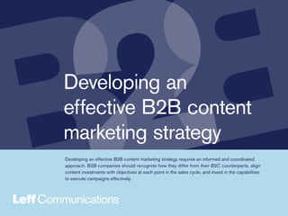 Developing an
effective B2B content
marketing strategy
Developing an effective B2B content marketing strategy requires an informed and coordinated
approach. B2B companies should recognize how they differ from their B2C counterparts, align
content investments with objectives at each point in the sales cycle, and invest in the capabilities
to execute campaigns effectively.
 