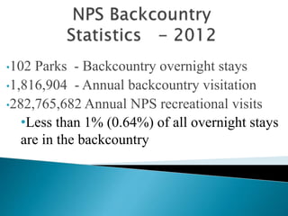 •102 Parks - Backcountry overnight stays
•1,816,904 - Annual backcountry visitation
•282,765,682 Annual NPS recreational visits
•Less than 1% (0.64%) of all overnight stays
are in the backcountry
 