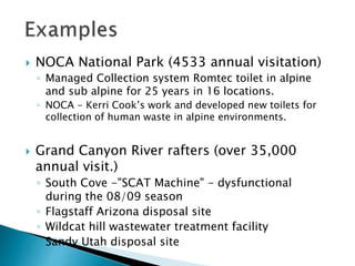  NOCA National Park (4533 annual visitation)
◦ Managed Collection system Romtec toilet in alpine
and sub alpine for 25 years in 16 locations.
◦ NOCA - Kerri Cook’s work and developed new toilets for
collection of human waste in alpine environments.
 Grand Canyon River rafters (over 35,000
annual visit.)
◦ South Cove -"SCAT Machine" - dysfunctional
during the 08/09 season
◦ Flagstaff Arizona disposal site
◦ Wildcat hill wastewater treatment facility
◦ Sandy Utah disposal site
 
