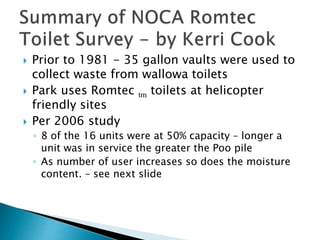  Prior to 1981 - 35 gallon vaults were used to
collect waste from wallowa toilets
 Park uses Romtec tm toilets at helicopter
friendly sites
 Per 2006 study
◦ 8 of the 16 units were at 50% capacity – longer a
unit was in service the greater the Poo pile
◦ As number of user increases so does the moisture
content. – see next slide
 