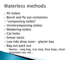  Pit toilets
 Barrel and fly out containers
 “composting toilets”
 Vermicomposting toilets
 Moldering toilets
 Cat holes
 Smear tactic
 Low tide drop zone – glacier bay
 Bag out pack out
◦ Names – wag bag, rest stop, blue bags, clean
mountain can, etc…
 