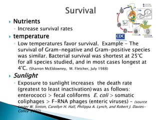  Nutrients
◦ Increase survival rates
 temperature
◦ Low temperatures favor survival. Example - The
survival of Gram-negative and Gram-positive species
was similar. Bacterial survival was shortest at 25°C
for all species studied, and in most cases longest at
4°C. (Sharron McEldowney, M. Fletcher, July 1988)
 Sunlight
◦ Exposure to sunlight increases the death rate
(greatest to least inactivation) was as follows:
enterococci > fecal coliforms E. coli > somatic
coliphages > F-RNA phages (enteric viruses) – (source
Lester W. Sinton, Carollyn H. Hall, Philippa A. Lynch, and Robert J. Davies-
Colley, 2002)
 