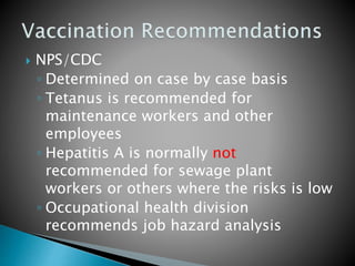  NPS/CDC
◦ Determined on case by case basis
◦ Tetanus is recommended for
maintenance workers and other
employees
◦ Hepatitis A is normally not
recommended for sewage plant
workers or others where the risks is low
◦ Occupational health division
recommends job hazard analysis
 