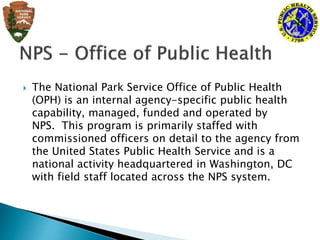  The National Park Service Office of Public Health
(OPH) is an internal agency-specific public health
capability, managed, funded and operated by
NPS. This program is primarily staffed with
commissioned officers on detail to the agency from
the United States Public Health Service and is a
national activity headquartered in Washington, DC
with field staff located across the NPS system.
 