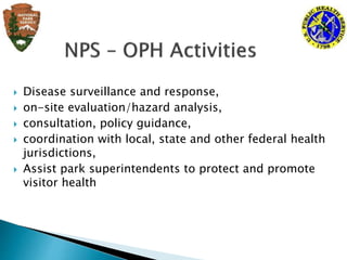  Disease surveillance and response,
 on-site evaluation/hazard analysis,
 consultation, policy guidance,
 coordination with local, state and other federal health
jurisdictions,
 Assist park superintendents to protect and promote
visitor health
 