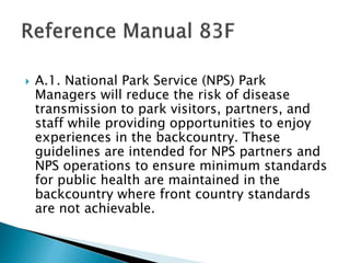  A.1. National Park Service (NPS) Park
Managers will reduce the risk of disease
transmission to park visitors, partners, and
staff while providing opportunities to enjoy
experiences in the backcountry. These
guidelines are intended for NPS partners and
NPS operations to ensure minimum standards
for public health are maintained in the
backcountry where front country standards
are not achievable.
 