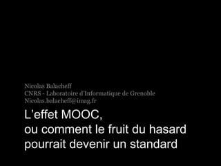Nicolas Balacheff 
CNRS - Laboratoire d’Informatique de Grenoble 
Nicolas.balacheff@imag.fr 
L’effet MOOC, 
ou comment le fruit du hasard 
pourrait devenir un standard 
 