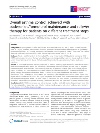 Bateman et al. Respiratory Research 2011, 12:38
http://respiratory-research.com/content/12/1/38




 RESEARCH                                                                                                                                    Open Access

Overall asthma control achieved with
budesonide/formoterol maintenance and reliever
therapy for patients on different treatment steps
Eric D Bateman1*, Tim W Harrison2, Santiago Quirce3, Helen K Reddel4, Roland Buhl5, Marc Humbert6,
Christine R Jenkins4, Stefan Peterson7, Ollie Östlund7, Paul M O’Byrne8, Malcolm R Sears8 and Göran S Eriksson7,9


  Abstract
  Background: Adjusting medication for uncontrolled asthma involves selecting one of several options from the
  same or a higher treatment step outlined in asthma guidelines. We examined the relative benefit of introducing
  budesonide/formoterol (BUD/FORM) maintenance and reliever therapy (Symbicort SMART® Turbuhaler®) in patients
  previously prescribed treatments from Global Initiative for Asthma (GINA) Steps 2, 3 or 4.
  Methods: This is a post hoc analysis of the results of five large clinical trials (>12000 patients) comparing BUD/
  FORM maintenance and reliever therapy with other treatments categorised by treatment step at study entry. Both
  current clinical asthma control during the last week of treatment and exacerbations during the study were
  examined.
  Results: At each GINA treatment step, the proportion of patients achieving target levels of current clinical control
  were similar or higher with BUD/FORM maintenance and reliever therapy compared with the same or a higher
  fixed maintenance dose of inhaled corticosteroid/long-acting b2-agonist (ICS/LABA) (plus short-acting b2-agonist
  [SABA] as reliever), and rates of exacerbations were lower at all treatment steps in BUD/FORM maintenance and
  reliever therapy versus same maintenance dose ICS/LABA (P < 0.01) and at treatment Step 4 versus higher
  maintenance dose ICS/LABA (P < 0.001). BUD/FORM maintenance and reliever therapy also achieved significantly
  higher rates of current clinical control and significantly lower exacerbation rates at most treatment steps compared
  with a higher maintenance dose ICS + SABA (Steps 2-4 for control and Steps 3 and 4 for exacerbations). With all
  treatments, the proportion of patients achieving current clinical control was lower with increasing treatment steps.
  Conclusions: BUD/FORM maintenance and reliever therapy may be a preferable option for patients on Steps 2 to
  4 of asthma guidelines requiring a more effective treatment and, compared with other fixed dose alternatives, is
  most effective in the higher treatment steps.


Background                                                                          altered according to the assessed control status. This
A major objective of the 2006 revision of the Global                                approach has, with some modification, been adopted in
Initiative for Asthma (GINA) guidelines [1] was to sim-                             most international and recent versions of national treat-
plify the process of assessing patients’ treatment needs                            ment guidelines and has been well received by practis-
at both initial and follow-up visits. Instead of assessing                          ing clinicians [2]. Central to this approach are the
“asthma severity” using severity classification tables, a                           treatment steps defining initial maintenance treatment
simplified assessment of current asthma control is                                  and recommendations for stepping up or stepping down
recommended and treatment is either initiated or                                    treatment. These are based on treatment response -
                                                                                    whether or not current clinical control is achieved and
                                                                                    maintained. Thus, patients failing Step 2 treatment, on
* Correspondence: Eric.Bateman@uct.ac.za                                            a low dose of inhaled corticosteroid (ICS), might be
1
 Division of Pulmonology, Department of Medicine, University of Cape
Town, Cape Town, South Africa                                                       moved up to Step 3 where the preferred option for
Full list of author information is available at the end of the article

                                       © 2011 Bateman et al; licensee BioMed Central Ltd. This is an Open Access article distributed under the terms of the Creative
                                       Commons Attribution License (http://creativecommons.org/licenses/by/2.0), which permits unrestricted use, distribution, and
                                       reproduction in any medium, provided the original work is properly cited.
 