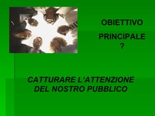 OBIETTIVO PRINCIPALE? CATTURARE L’ATTENZIONE DEL NOSTRO PUBBLICO 