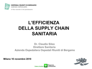 L’EFFICIENZA
            DELLA SUPPLY CHAIN
                 SANITARIA

                       Dr. Claudio Sileo
                      Direttore Sanitario
         Azienda Ospedaliera Ospedali Riuniti di Bergamo


Milano 10 novembre 2010
 