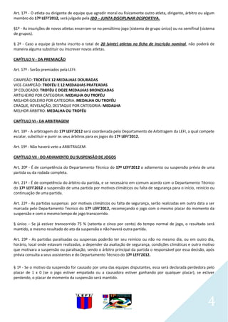 Art. 17º - O atleta ou dirigente de equipe que agredir moral ou fisicamente outro atleta, dirigente, árbitro ou algum
membro do 17º LEFI’2012, será julgado pela JDD – JUNTA DISCIPLINAR DESPORTIVA.

§1º - As inscrições de novos atletas encerram-se no penúltimo jogo (sistema de grupo único) ou na semifinal (sistema
de grupos).

§ 2º - Caso a equipe já tenha inscrito o total de 20 (vinte) atletas na ficha de inscrição nominal, não poderá de
maneira alguma substituir ou inscrever novos atletas.

CAPÍTULO V - DA PREMIAÇÃO

Art. 17º - Serão premiados pela LEFI:

CAMPEÃO: TROFÉU E 12 MEDALHAS DOURADAS
VICE-CAMPEÃO: TROFÉU E 12 MEDALHAS PRATEADAS
3º COLOCADO: TROFÉU E DOZE MEDALHAS BRONZEADAS
ARTILHEIRO POR CATEGORIA: MEDALHA OU TROFÉU
MELHOR GOLEIRO POR CATEGORIA: MEDALHA OU TROFÉU
CRAQUE, REVELAÇÃO, DESTAQUE POR CATEGORIA: MEDALHA
MELHOR ÁRBITRO: MEDALHA OU TROFÉU

CAPÍTULO VI - DA ARBITRAGEM

Art. 18º - A arbitragem do 17º LEFI’2012 será coordenada pelo Departamento de Arbitragem da LEFI, a qual compete
escalar, substituir e punir os seus árbitros para os jogos do 17º LEFI’2012.

Art. 19º - Não haverá veto a ARBITRAGEM.

CAPÍTULO VII - DO ADIAMENTO OU SUSPENSÃO DE JOGOS

Art. 20º - É de competência do Departamento Técnico do 17º LEFI’2012 o adiamento ou suspensão prévia de uma
partida ou da rodada completa.

Art. 21º - É de competência do árbitro da partida, e se necessário em comum acordo com o Departamento Técnico
do 17º LEFI’2012 a suspensão de uma partida por motivos climáticos ou falta de segurança para o início, reinício ou
continuação de uma partida.

Art. 22º - As partidas suspensas por motivos climáticos ou falta de segurança, serão realizadas em outra data a ser
marcada pelo Departamento Técnico do 17º LEFI’2012, recomeçando o jogo com o mesmo placar do momento da
suspensão e com o mesmo tempo de jogo transcorrido.

§ único – Se já estiver transcorrido 75 % (setenta e cinco por cento) do tempo normal de jogo, o resultado será
mantido, o mesmo resultado do ato da suspensão e não haverá outra partida.

Art. 23º - As partidas paralisadas ou suspensas poderão ter seu reinício ou não no mesmo dia, ou em outro dia,
horário, local onde estavam realizadas, a depender da avaliação de segurança, condições climáticas e outro motivo
que motivara a suspensão ou paralisação, sendo o árbitro principal da partida o responsável por essa decisão, após
prévia consulta a seus assistentes e do Departamento Técnico do 17º LEFI’2012.

§ 1º - Se o motivo da suspensão for causado por uma das equipes disputantes, essa será declarada perdedora pelo
placar de 1 x 0 (se o jogo estiver empatado ou a causadora estiver ganhando por qualquer placar), se estiver
perdendo, o placar de momento da suspensão será mantido.




                                                                                                                 4
 
