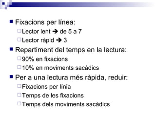  Fixacions per línea: 
Lector lent  de 5 a 7 
Lector ràpid  3 
 Repartiment del temps en la lectura: 
90% en fixacions 
10% en moviments sacàdics 
 Per a una lectura més ràpida, reduir: 
Fixacions per línia 
Temps de les fixacions 
Temps dels moviments sacàdics 
 