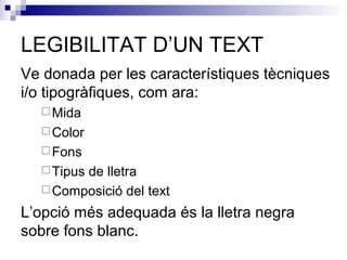 LEGIBILITAT D’UN TEXT 
Ve donada per les característiques tècniques 
i/o tipogràfiques, com ara: 
Mida 
Color 
Fons 
Tipus de lletra 
Composició del text 
L’opció més adequada és la lletra negra 
sobre fons blanc. 
 