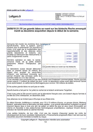 Article publié sur le site Lefigaro.fr
                                                                             Extraction : 04/04/2011 00:00:00
                                                                             Catégorie : Actualités générales
   Lefigaro.fr                                                               Fichier : piwi-2-1-14185-20110404-14127503.pdf
                                                                             Genre :
         En savoir plus : www.alexa.com/siteinfo/Lefigaro.fr
                                                                             Audience :


                        http://marches.lefigaro.fr/news/societes.html?OFFSET=98&ID_NEWS=156230429&LANG=fr


24/08/10 21:19 Les grands labos se ruent sur les biotechs Roche annonçait
       mardi sa deuxième acquisition depuis le début de la semaine.




Genzyme fait monter les enchères face à
Sanofi-Aventis. Sans la biotech, point
d'avenir pour la pharmacie? On pourrait le
croire, à en juger par la multiplication des
rapprochements et des alliances entre
grands laboratoires et biotechs, ces
sociétés qui fabriquent des médicaments à
partir d'organismes vivants.

Dernière opération en date, le rachat,
annoncé mardi, de la petite biotech
américaine Aileron Therapeutics par
Roche.

Le laboratoire suisse devrait débourser
dans un premier temps 25 millions de
dollars pour accéder au savoir-faire
d'Aileron, une technique innovante qui
permet d'insérer des principes actifs de
manière ciblée au c?ur des cellules.
Si les résultats sont concluants et que des produits sont finalement commercialisés, Roche pourrait
verser jusqu'à 1,1milliard de dollars de plus. Lundi, le laboratoire suisse avait déjà annoncé l'achat
d'une autre biotech, la californienne BioImagene pour environ 100 millions de dollars.

Et les autres grands labos ne sont pas en reste.
Sanofi-Aventis a fait part le 1er juillet du rachat de la biotech américaine TargeGen.

C'est à peu près le 25e accord conclu par le laboratoire français avec une biotech depuis l'arrivée à
sa tête de Chris Viehbacher, en décembre 2008.

Ces alliances ne se limitent pas à l'Europe et aux États-Unis.
En début d'année, bioMérieux a racheté, pour 10 à 15 millions d'euros, un groupe chinois, Meikang
Biotech, spécialisé dans la fabrication de tests rapides. «Les grands laboratoires multiplient ce genre
d'accord depuis deux à trois ans afin de pallier un déficit de plus en plus criant d'innovation en
interne et d'accéder à des plates-formes technologiques propriétaires», explique Vincent Genet,
directeur de l'activité santé du cabinet Alcimed.

«Les petites biotechs, de leur côté, n'ont pas les moyens d'assumer seules les coûts de
développement de leurs candidats médicaments.» Financements progressifs Mais il est rare que les
industriels assument d'emblée la totalité du risque.
                            Copyright Lefigaro.fr - Reproduction interdite sans autorisation
                                                          1/2


                                                                                                                     Alcimed
 