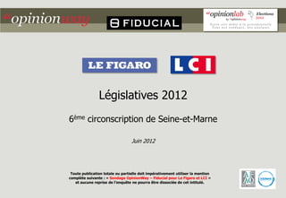 Législatives 2012
6ème circonscription de Seine-et-Marne

                                  Juin 2012




 Toute publication totale ou partielle doit impérativement utiliser la mention
complète suivante : « Sondage OpinionWay – Fiducial pour Le Figaro et LCI »
   et aucune reprise de l’enquête ne pourra être dissociée de cet intitulé.
 