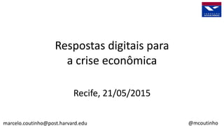 Respostas digitais para
a crise econômica
Recife, 21/05/2015
marcelo.coutinho@post.harvard.edu @mcoutinho
 