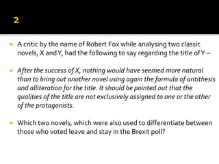  A critic by the name of Robert Fox while analysing two classic
novels, X andY, had the following to say regarding the title ofY –
 After the success of X, nothing would have seemed more natural
than to bring out another novel using again the formula of antithesis
and alliteration for the title. It should be pointed out that the
qualities of the title are not exclusively assigned to one or the other
of the protagonists.
 Which two novels, which were also used to differentiate between
those who voted leave and stay in the Brexit poll?
 