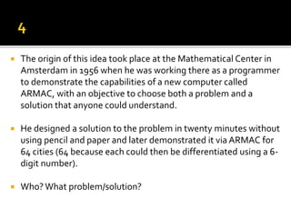  The origin of this idea took place at the Mathematical Center in
Amsterdam in 1956 when he was working there as a programmer
to demonstrate the capabilities of a new computer called
ARMAC, with an objective to choose both a problem and a
solution that anyone could understand.
 He designed a solution to the problem in twenty minutes without
using pencil and paper and later demonstrated it via ARMAC for
64 cities (64 because each could then be differentiated using a 6-
digit number).
 Who?What problem/solution?
 