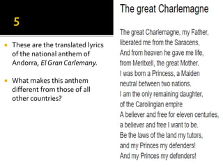  These are the translated lyrics
of the national anthem of
Andorra, El Gran Carlemany.
 What makes this anthem
different from those of all
other countries?
 