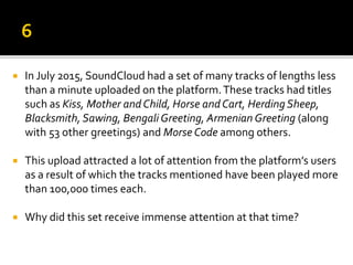  In July 2015, SoundCloud had a set of many tracks of lengths less
than a minute uploaded on the platform.These tracks had titles
such as Kiss, Mother andChild, Horse andCart, Herding Sheep,
Blacksmith, Sawing, Bengali Greeting, Armenian Greeting (along
with 53 other greetings) and Morse Code among others.
 This upload attracted a lot of attention from the platform’s users
as a result of which the tracks mentioned have been played more
than 100,000 times each.
 Why did this set receive immense attention at that time?
 