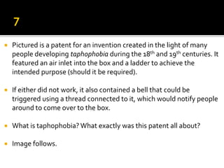  Pictured is a patent for an invention created in the light of many
people developing taphophobia during the 18th and 19th centuries. It
featured an air inlet into the box and a ladder to achieve the
intended purpose (should it be required).
 If either did not work, it also contained a bell that could be
triggered using a thread connected to it, which would notify people
around to come over to the box.
 What is taphophobia? What exactly was this patent all about?
 Image follows.
 