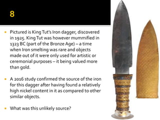 Pictured is KingTut’s Iron dagger, discovered
in 1925. KingTut was however mummified in
1323 BC (part of the Bronze Age) – a time
when Iron smelting was rare and objects
made out of it were only used for artistic or
ceremonial purposes – it being valued more
than gold.
 A 2016 study confirmed the source of the iron
for this dagger after having found a relatively
high nickel content in it as compared to other
similar objects.
 What was this unlikely source?
 