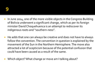  In June 2014, one of the more visible objects in the Congress Building
of Bolivia underwent a significant change, which as per its foreign
minister David Choquehuenca is an attempt to rediscover its
indigenous roots and “southern-ness”.
 He adds that one can always be creative and does not have to always
follow the convention.The convention in question is explained by the
movement of the Sun in the Northern Hemisphere.The move also
attracted a lot of scepticism because of the potential confusion that
could have been caused as a result of the same.
 Which object?What change or move am I talking about?
 