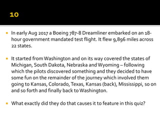 In early Aug 2017 a Boeing 787-8 Dreamliner embarked on an 18-
hour government mandated test flight. It flew 9,896 miles across
22 states.
 It started fromWashington and on its way covered the states of
Michigan, South Dakota, Nebraska andWyoming – following
which the pilots discovered something and they decided to have
some fun on the remainder of the journey which involved them
going to Kansas, Colorado,Texas, Kansas (back), Mississippi, so on
and so forth and finally back toWashington.
 What exactly did they do that causes it to feature in this quiz?
 