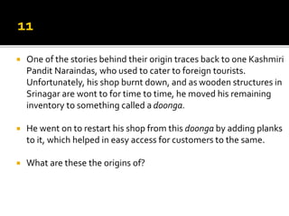  One of the stories behind their origin traces back to one Kashmiri
Pandit Naraindas, who used to cater to foreign tourists.
Unfortunately, his shop burnt down, and as wooden structures in
Srinagar are wont to for time to time, he moved his remaining
inventory to something called a doonga.
 He went on to restart his shop from this doonga by adding planks
to it, which helped in easy access for customers to the same.
 What are these the origins of?
 