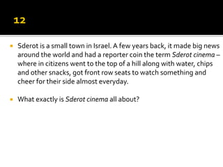  Sderot is a small town in Israel. A few years back, it made big news
around the world and had a reporter coin the term Sderot cinema –
where in citizens went to the top of a hill along with water, chips
and other snacks, got front row seats to watch something and
cheer for their side almost everyday.
 What exactly is Sderot cinema all about?
 