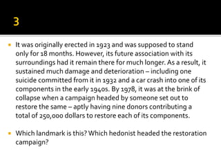  It was originally erected in 1923 and was supposed to stand
only for 18 months. However, its future association with its
surroundings had it remain there for much longer. As a result, it
sustained much damage and deterioration – including one
suicide committed from it in 1932 and a car crash into one of its
components in the early 1940s. By 1978, it was at the brink of
collapse when a campaign headed by someone set out to
restore the same – aptly having nine donors contributing a
total of 250,000 dollars to restore each of its components.
 Which landmark is this? Which hedonist headed the restoration
campaign?
 