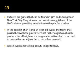  Pictured are grates that can be found in 52nd and Lexington in
NewYork City.They sit over the downtown 4,5,6 lines of the
NYC subway, providing ventilation to the platform below.
 In the context of an iconic 63-year old event, the trains that
passed below these grates were not fast enough to naturally
produce the effect, hence stronger alternatives had to be used
to create the same (in order to last a few seconds).
 Which event am I talking about? Image follows.
 