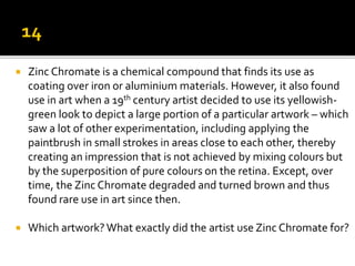  Zinc Chromate is a chemical compound that finds its use as
coating over iron or aluminium materials. However, it also found
use in art when a 19th century artist decided to use its yellowish-
green look to depict a large portion of a particular artwork – which
saw a lot of other experimentation, including applying the
paintbrush in small strokes in areas close to each other, thereby
creating an impression that is not achieved by mixing colours but
by the superposition of pure colours on the retina. Except, over
time, the Zinc Chromate degraded and turned brown and thus
found rare use in art since then.
 Which artwork?What exactly did the artist use Zinc Chromate for?
 