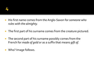  His first name comes from the Anglo-Saxon for someone who
rules with the almighty.
 The first part of his surname comes from the creature pictured.
 The second part of his surname possibly comes from the
French for made of gold or as a suffix that means gift of.
 Who? Image follows.
 
