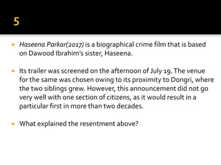 Haseena Parkar(2017) is a biographical crime film that is based
on Dawood Ibrahim’s sister, Haseena.
 Its trailer was screened on the afternoon of July 19.The venue
for the same was chosen owing to its proximity to Dongri, where
the two siblings grew. However, this announcement did not go
very well with one section of citizens, as it would result in a
particular first in more than two decades.
 What explained the resentment above?
 