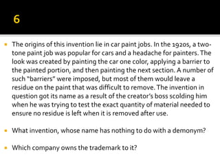  The origins of this invention lie in car paint jobs. In the 1920s, a two-
tone paint job was popular for cars and a headache for painters.The
look was created by painting the car one color, applying a barrier to
the painted portion, and then painting the next section. A number of
such “barriers” were imposed, but most of them would leave a
residue on the paint that was difficult to remove.The invention in
question got its name as a result of the creator’s boss scolding him
when he was trying to test the exact quantity of material needed to
ensure no residue is left when it is removed after use.
 What invention, whose name has nothing to do with a demonym?
 Which company owns the trademark to it?
 