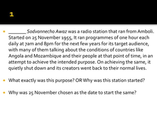  _______ Sodvonnecho Awaz was a radio station that ran from Amboli.
Started on 25 November 1955, It ran programmes of one hour each
daily at 7am and 8pm for the next few years for its target audience,
with many of them talking about the conditions of countries like
Angola and Mozambique and their people at that point of time, in an
attempt to achieve the intended purpose. On achieving the same, it
quietly shut down and its creators went back to their normal lives.
 What exactly was this purpose? ORWhy was this station started?
 Why was 25 November chosen as the date to start the same?
 