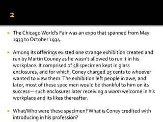  The ChicagoWorld’s Fair was an expo that spanned from May
1933 to October 1934.
 Among its offerings existed one strange exhibition created and
run by Martin Couney as he wasn’t allowed to run it in his
workplace. It comprised of 58 specimen kept in glass
enclosures, and for which, Coney charged 25 cents to whoever
wanted to view them.The exhibition left people in awe, and
later, most of these specimen would be thankful to him on its
success— such enclosures later receiving a warm welcome in his
workplace and its likes thereafter.
 What/Who were these specimen?What is Coney credited with
introducing in his profession?
 
