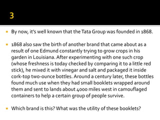  By now, it’s well known that theTata Group was founded in 1868.
 1868 also saw the birth of another brand that came about as a
result of one Edmund constantly trying to grow crops in his
garden in Louisiana. After experimenting with one such crop
(whose freshness is today checked by comparing it to a little red
stick), he mixed it with vinegar and salt and packaged it inside
cork-top two-ounce bottles. Around a century later, these bottles
found much use when they had small booklets wrapped around
them and sent to lands about 4000 miles west in camouflaged
containers to help a certain group of people survive.
 Which brand is this? What was the utility of these booklets?
 