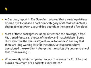  A Dec 2014 report in The Guardian revealed that a certain privilege
offered by PL clubs to a particular category of its fans was actually
chargeable between 450 and 600 pounds in the case of a few clubs.
 Most of these packages included, other than the privilege, a free
kit, signed footballs, photos of the day and match tickets. Some
clubs describe the deals as “great value for money” and say that
there are long waiting lists for the same, yet supporters have
questioned the exorbitant charges as it restricts the poorer strata of
fans from availing it.
 What exactly is this pampering source of revenue for PL clubs that
burns a maximum of 22 pockets every match?
 