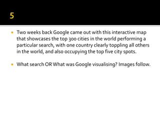  Two weeks back Google came out with this interactive map
that showcases the top 300 cities in the world performing a
particular search, with one country clearly toppling all others
in the world, and also occupying the top five city spots.
 What search ORWhat was Google visualising? Images follow.
 