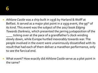  Athlone Castle was a ship built in 1936 by Harland &Wolff at
Belfast. It served as a major plot point in a 1939 event, the 99th of
its kind.This event was the subject of the 2017 book Edging
Towards Darkness, which presented the jarring juxtaposition of the
____ ticking over at the pace of a grandfather’s clock winding
slowly down, while Europe hurtled inexorably towards war.The
people involved in the event were unanimously dissatisfied with its
result that had each of them deliver a marathon performance, only
to see the farcical end.
 What event? How exactly did Athlone Castle serve as a plot point in
the same?
 