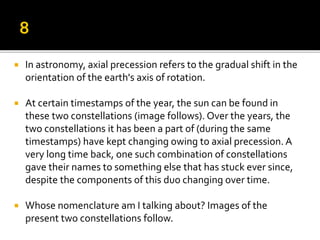  In astronomy, axial precession refers to the gradual shift in the
orientation of the earth's axis of rotation.
 At certain timestamps of the year, the sun can be found in
these two constellations (image follows). Over the years, the
two constellations it has been a part of (during the same
timestamps) have kept changing owing to axial precession. A
very long time back, one such combination of constellations
gave their names to something else that has stuck ever since,
despite the components of this duo changing over time.
 Whose nomenclature am I talking about? Images of the
present two constellations follow.
 