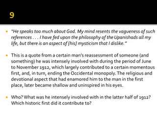  “He speaks too much about God. My mind resents the vagueness of such
references . . . I have fed upon the philosophy of the Upanishads all my
life, but there is an aspect of [his] mysticism that I dislike.”
 This is a quote from a certain man’s reassessment of someone (and
something) he was intensely involved with during the period of June
to November 1912, which largely contributed to a certain momentous
first, and, in turn, ending the Occidental monopoly.The religious and
devotional aspect that had enamored him to the man in the first
place, later became shallow and uninspired in his eyes.
 Who?What was he intensely involved with in the latter half of 1912?
Which historic first did it contribute to?
 